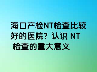 海口產(chǎn)檢NT檢查比較好的醫(yī)院？認(rèn)識(shí) NT 檢查的重大意義