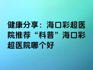 健康分享：海口彩超醫(yī)院推薦“科普”海口彩超醫(yī)院哪個好