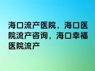 海口流產(chǎn)醫(yī)院，海口醫(yī)院流產(chǎn)咨詢，?？谛腋ａt(yī)院流產(chǎn)