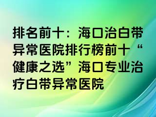 排名前十：?？谥伟讕М惓ａt(yī)院排行榜前十“健康之選”?？趯I(yè)治療白帶異常醫(yī)院