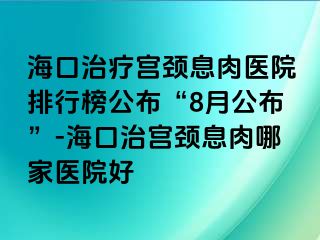 海口治療宮頸息肉醫(yī)院排行榜公布“8月公布”-?？谥螌m頸息肉哪家醫(yī)院好