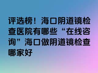 評(píng)選榜！?？陉幍犁R檢查醫(yī)院有哪些“在線咨詢”海口做陰道鏡檢查哪家好