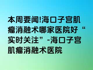 本周要聞!?？谧訉m肌瘤消融術(shù)哪家醫(yī)院好“實(shí)時(shí)關(guān)注”-?？谧訉m肌瘤消融術(shù)醫(yī)院