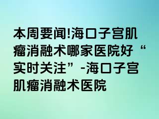 本周要聞!?？谧訉m肌瘤消融術(shù)哪家醫(yī)院好“實(shí)時(shí)關(guān)注”-?？谧訉m肌瘤消融術(shù)醫(yī)院