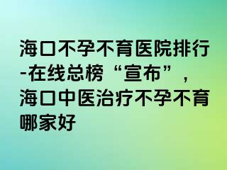 海口不孕不育醫(yī)院排行-在線總榜“宣布”，?？谥嗅t(yī)治療不孕不育哪家好