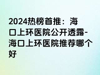 2024熱榜首推：?？谏檄h(huán)醫(yī)院公開透露-?？谏檄h(huán)醫(yī)院推薦哪個好