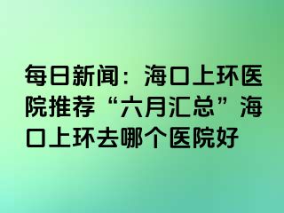 每日新聞：?？谏檄h(huán)醫(yī)院推薦“六月匯總”海口上環(huán)去哪個醫(yī)院好