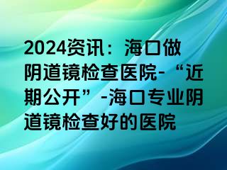 2024資訊：?？谧鲫幍犁R檢查醫(yī)院-“近期公開”-?？趯I(yè)陰道鏡檢查好的醫(yī)院