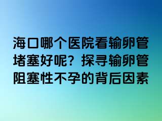 ?？谀膫€醫(yī)院看輸卵管堵塞好呢？探尋輸卵管阻塞性不孕的背后因素