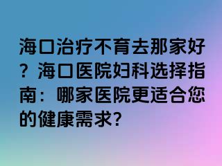 海口治療不育去那家好？?？卺t(yī)院婦科選擇指南：哪家醫(yī)院更適合您的健康需求？