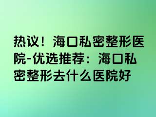 熱議！海口私密整形醫(yī)院-優(yōu)選推薦：?？谒矫苷稳ナ裁瘁t(yī)院好