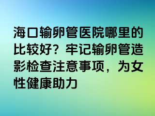 ?？谳斅压茚t(yī)院哪里的比較好？牢記輸卵管造影檢查注意事項，為女性健康助力