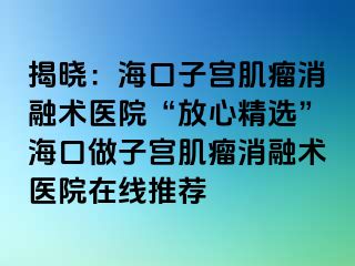 揭曉：海口子宮肌瘤消融術(shù)醫(yī)院“放心精選”海口做子宮肌瘤消融術(shù)醫(yī)院在線推薦