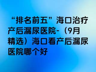 “排名前五”海口治療產(chǎn)后漏尿醫(yī)院-（9月精選）?？诳串a(chǎn)后漏尿醫(yī)院哪個(gè)好