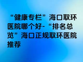 “健康專欄”?？谌…h(huán)醫(yī)院哪個好-“排名總覽”?？谡?guī)取環(huán)醫(yī)院推薦