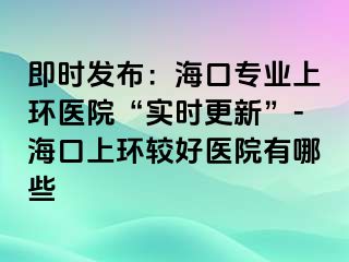 即時(shí)發(fā)布：海口專業(yè)上環(huán)醫(yī)院“實(shí)時(shí)更新”-?？谏檄h(huán)較好醫(yī)院有哪些