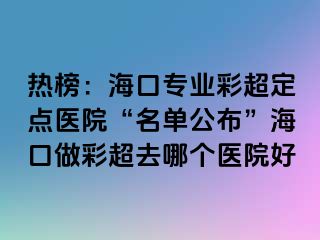 熱榜：?？趯I(yè)彩超定點醫(yī)院“名單公布”海口做彩超去哪個醫(yī)院好