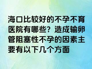 海口比較好的不孕不育醫(yī)院有哪些？造成輸卵管阻塞性不孕的因素主要有以下幾個方面