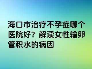 ?？谑兄委煵辉邪Y哪個醫(yī)院好？解讀女性輸卵管積水的病因