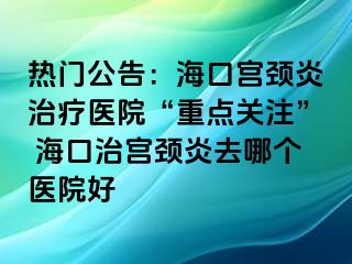 熱門公告：海口宮頸炎治療醫(yī)院“重點關(guān)注” ?？谥螌m頸炎去哪個醫(yī)院好