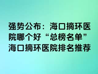 強勢公布：?？谡h(huán)醫(yī)院哪個好“總榜名單”海口摘環(huán)醫(yī)院排名推薦