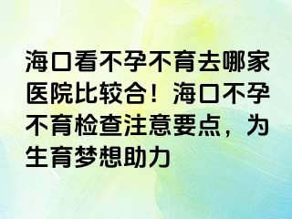 ?？诳床辉胁挥ツ募裔t(yī)院比較合！海口不孕不育檢查注意要點(diǎn)，為生育夢想助力