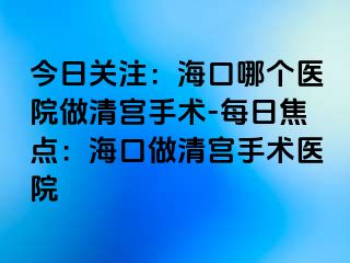 今日關(guān)注：?？谀膫€(gè)醫(yī)院做清宮手術(shù)-每日焦點(diǎn)：?？谧銮鍖m手術(shù)醫(yī)院