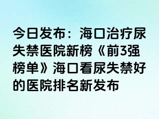 今日發(fā)布：海口治療尿失禁醫(yī)院新榜《前3強(qiáng)榜單》?？诳茨蚴Ы玫尼t(yī)院排名新發(fā)布