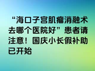 “?？谧訉m肌瘤消融術(shù)去哪個(gè)醫(yī)院好”患者請(qǐng)注意！國(guó)慶小長(zhǎng)假補(bǔ)助已開始