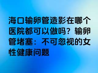 ?？谳斅压茉煊霸谀膫€醫(yī)院都可以做嗎？輸卵管堵塞：不可忽視的女性健康問題