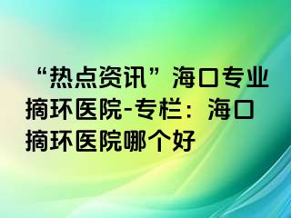 “熱點資訊”?？趯I(yè)摘環(huán)醫(yī)院-專欄：?？谡h(huán)醫(yī)院哪個好