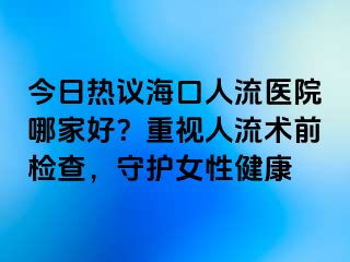 今日熱議?？谌肆麽t(yī)院哪家好？重視人流術(shù)前檢查，守護(hù)女性健康