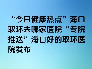 “今日健康熱點”?？谌…h(huán)去哪家醫(yī)院“專院推送”?？诤玫娜…h(huán)醫(yī)院發(fā)布