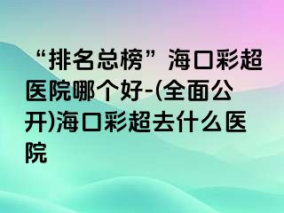 “排名總榜”海口彩超醫(yī)院哪個(gè)好-(全面公開)?？诓食ナ裁瘁t(yī)院