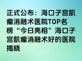 正式公布：?？谧訉m肌瘤消融術(shù)醫(yī)院TOP名榜“今日亮相”海口子宮肌瘤消融術(shù)好的醫(yī)院揭曉