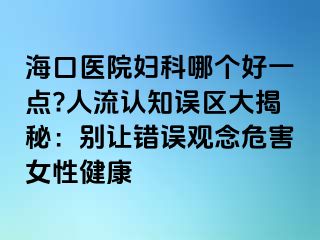 ?？卺t(yī)院婦科哪個好一點?人流認知誤區(qū)大揭秘：別讓錯誤觀念危害女性健康