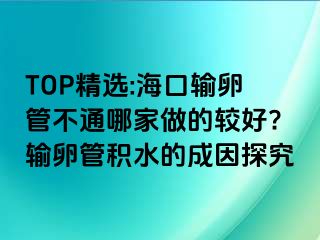 TOP精選:海口輸卵管不通哪家做的較好?輸卵管積水的成因探究