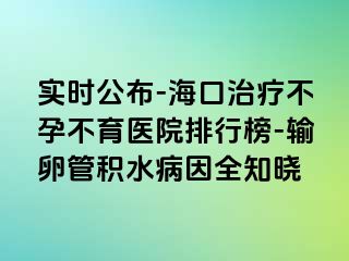 實時公布-海口治療不孕不育醫(yī)院排行榜-輸卵管積水病因全知曉