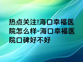 熱點(diǎn)關(guān)注!?？谛腋ａt(yī)院怎么樣-海口幸福醫(yī)院口碑好不好