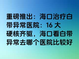 重磅推出：?？谥委煱讕М惓ａt(yī)院：16 大硬核齊驅(qū)，海口看白帶異常去哪個醫(yī)院比較好