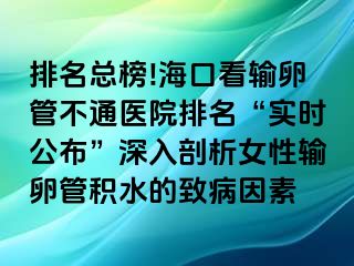 排名總榜!海口看輸卵管不通醫(yī)院排名“實時公布”深入剖析女性輸卵管積水的致病因素