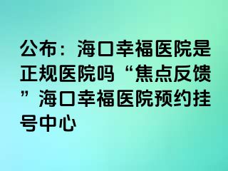 公布：?？谛腋ａt(yī)院是正規(guī)醫(yī)院?jiǎn)?ldquo;焦點(diǎn)反饋”海口幸福醫(yī)院預(yù)約掛號(hào)中心