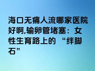 ?？跓o痛人流哪家醫(yī)院好啊,輸卵管堵塞：女性生育路上的 “絆腳石”