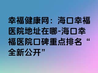 幸福健康網(wǎng)：海口幸福醫(yī)院地址在哪-?？谛腋ａt(yī)院口碑重點(diǎn)排名“全新公開(kāi)”