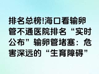 排名總榜!海口看輸卵管不通醫(yī)院排名“實(shí)時(shí)公布”輸卵管堵塞：危害深遠(yuǎn)的“生育障礙”