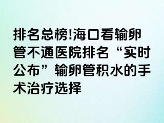 排名總榜!?？诳摧斅压懿煌ㄡt(yī)院排名“實(shí)時(shí)公布”輸卵管積水的手術(shù)治療選擇