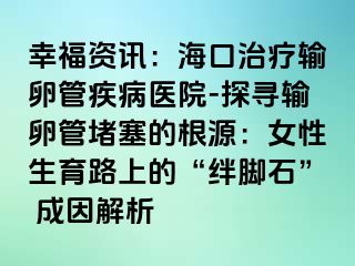 幸福資訊：海口治療輸卵管疾病醫(yī)院-探尋輸卵管堵塞的根源：女性生育路上的“絆腳石” 成因解析