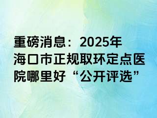 重磅消息：2025年?？谑姓?guī)取環(huán)定點(diǎn)醫(yī)院哪里好“公開評選”