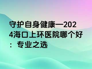 守護自身健康—2024海口上環(huán)醫(yī)院哪個好：專業(yè)之選