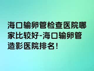 ?？谳斅压軝z查醫(yī)院哪家比較好-海口輸卵管造影醫(yī)院排名！